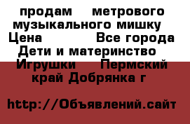 продам 1,5метрового музыкального мишку › Цена ­ 2 500 - Все города Дети и материнство » Игрушки   . Пермский край,Добрянка г.